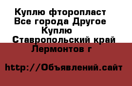 Куплю фторопласт - Все города Другое » Куплю   . Ставропольский край,Лермонтов г.